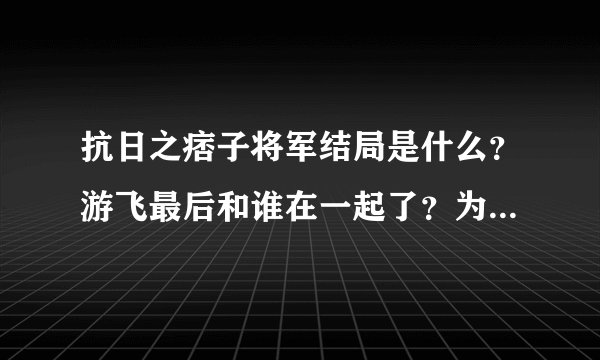 抗日之痞子将军结局是什么？游飞最后和谁在一起了？为什么？详细点！小说看不下去了