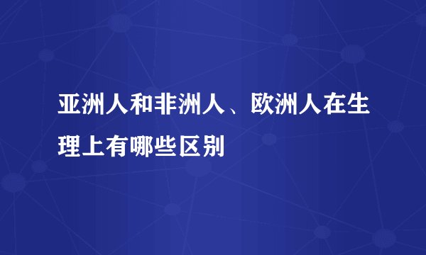 亚洲人和非洲人、欧洲人在生理上有哪些区别