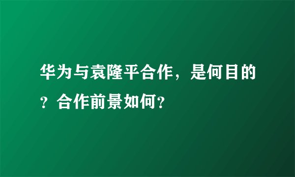华为与袁隆平合作，是何目的？合作前景如何？