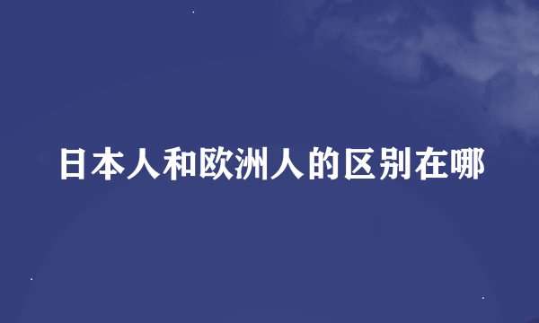 日本人和欧洲人的区别在哪