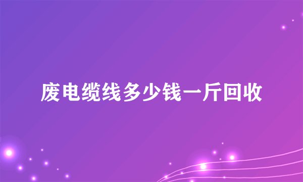 废电缆线多少钱一斤回收