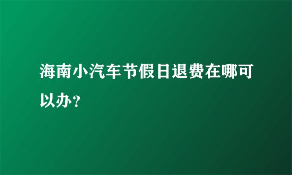 海南小汽车节假日退费在哪可以办？