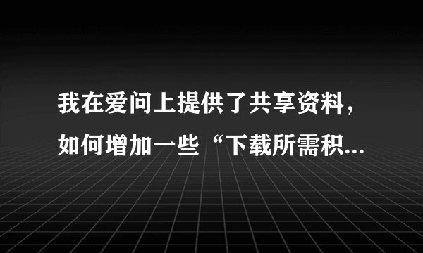 我在爱问上提供了共享资料，如何增加一些“下载所需积分”？我在爱问