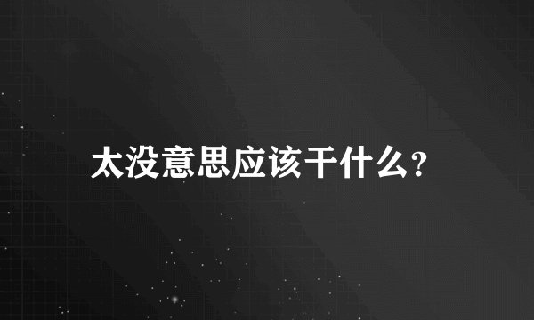 太没意思应该干什么？