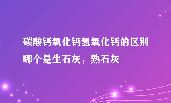 碳酸钙氧化钙氢氧化钙的区别哪个是生石灰，熟石灰