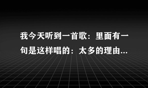 我今天听到一首歌：里面有一句是这样唱的：太多的理由，太多的借口