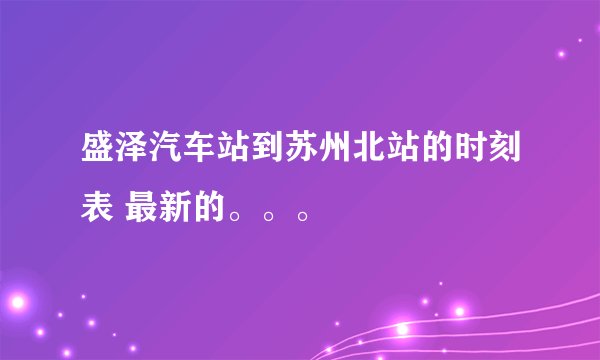 盛泽汽车站到苏州北站的时刻表 最新的。。。