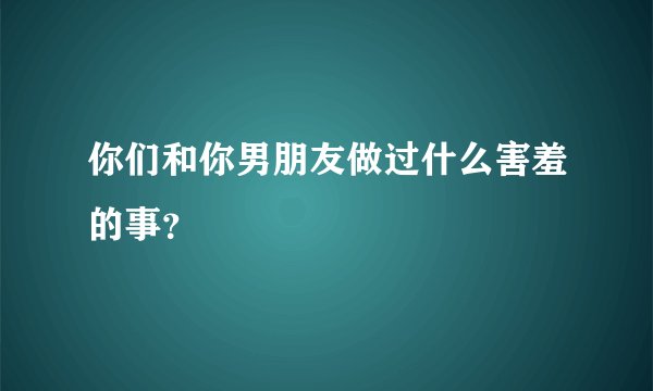 你们和你男朋友做过什么害羞的事？