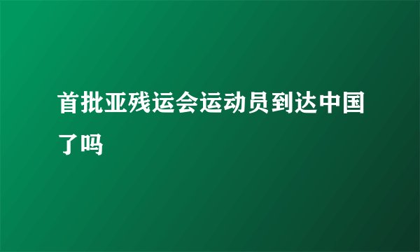 首批亚残运会运动员到达中国了吗