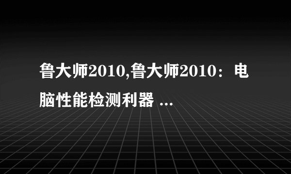 鲁大师2010,鲁大师2010:电脑性能检测利器 - 电脑性能检测利器-鲁大师2010