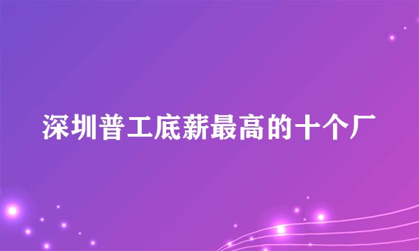 深圳普工底薪最高的十个厂