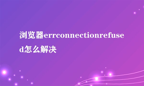 浏览器errconnectionrefused怎么解决