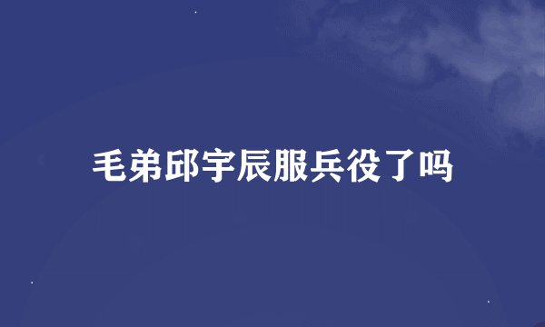 毛弟邱宇辰服兵役了吗
