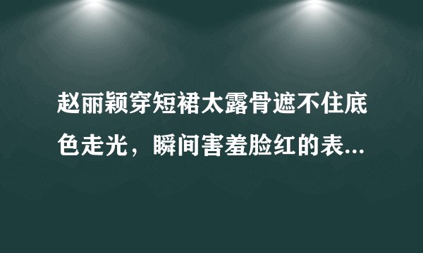 赵丽颖穿短裙太露骨遮不住底色走光，瞬间害羞脸红的表情让人心醉