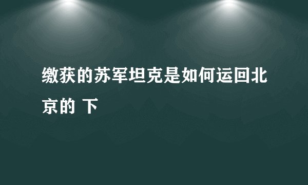缴获的苏军坦克是如何运回北京的 下