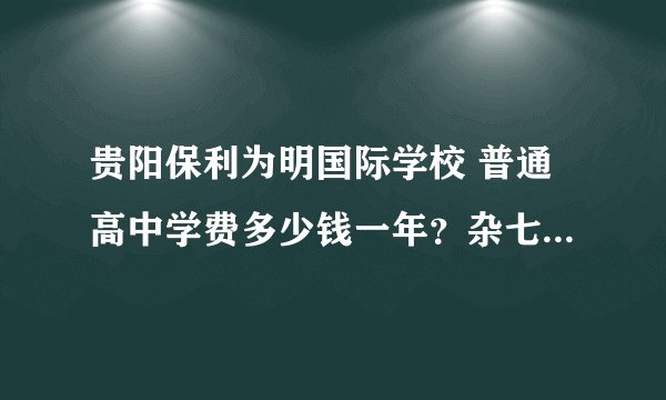 贵阳保利为明国际学校 普通高中学费多少钱一年？杂七杂八费用三年加起来大概要多少？