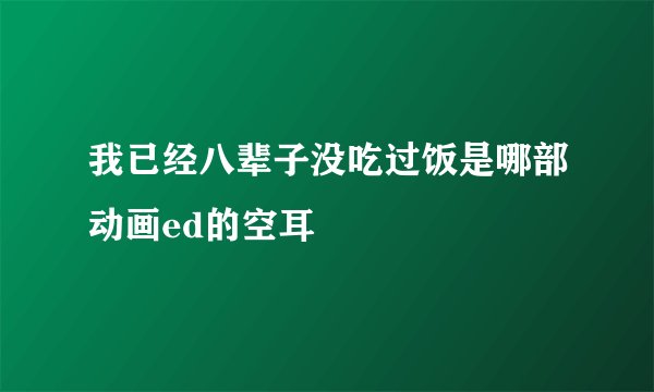 我已经八辈子没吃过饭是哪部动画ed的空耳