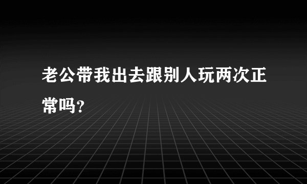 老公带我出去跟别人玩两次正常吗？