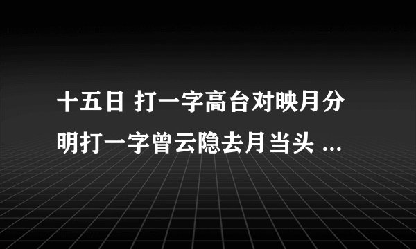 十五日 打一字高台对映月分明打一字曾云隐去月当头 打一字年终岁尾，不缺鱼米