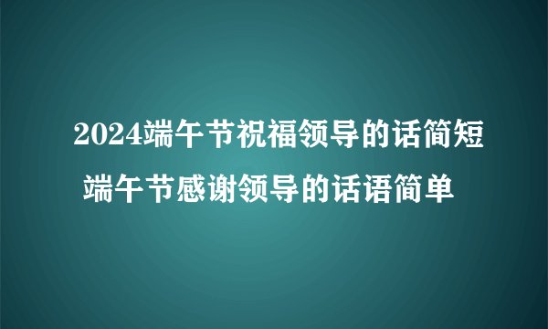2024端午节祝福领导的话简短 端午节感谢领导的话语简单