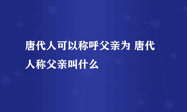 唐代人可以称呼父亲为 唐代人称父亲叫什么