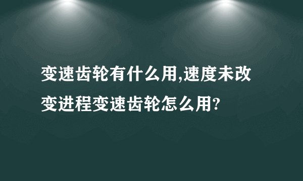 变速齿轮有什么用,速度未改变进程变速齿轮怎么用?
