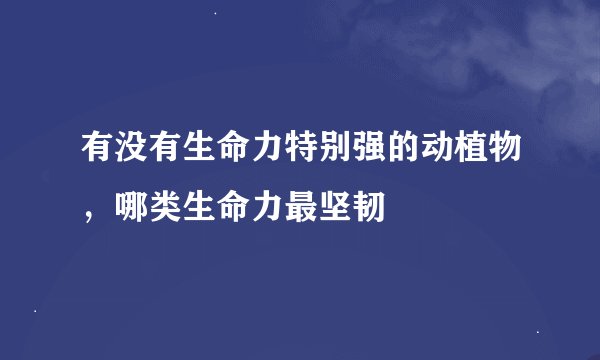 有没有生命力特别强的动植物，哪类生命力最坚韧