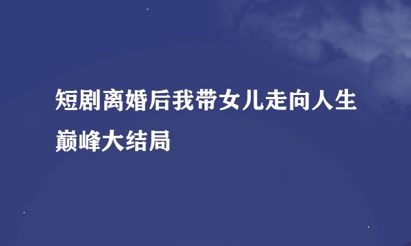 短剧离婚后我带女儿走向人生巅峰大结局