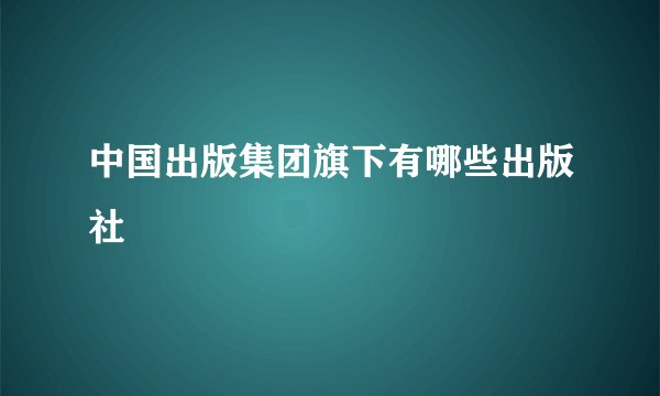 中国出版集团旗下有哪些出版社