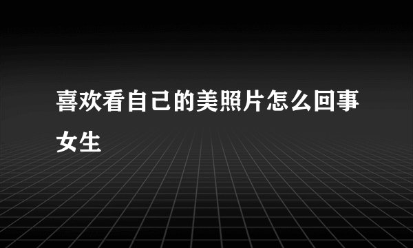 喜欢看自己的美照片怎么回事女生