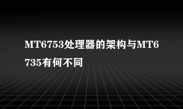 MT6753处理器的架构与MT6735有何不同