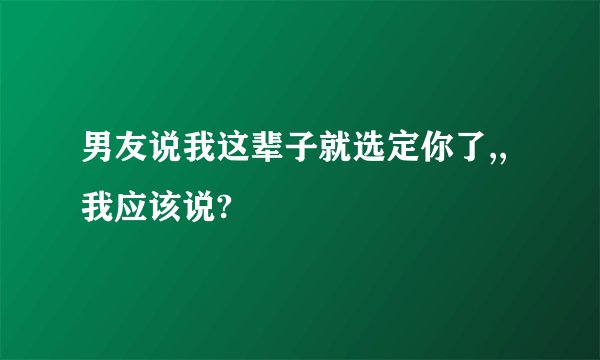 男友说我这辈子就选定你了,,我应该说?