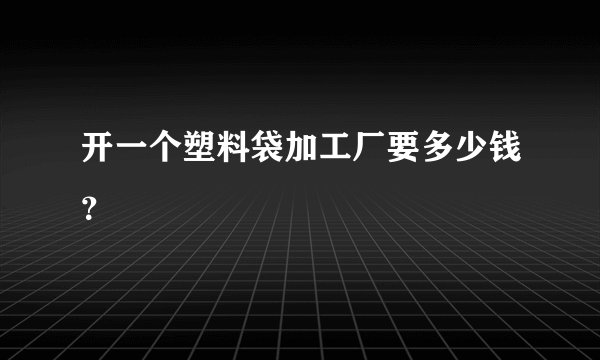 开一个塑料袋加工厂要多少钱？