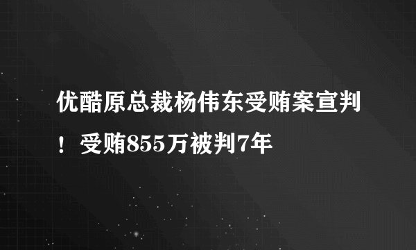 优酷原总裁杨伟东受贿案宣判！受贿855万被判7年