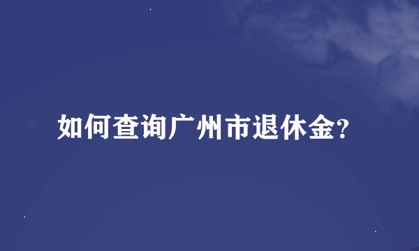 如何查询广州市退休金？