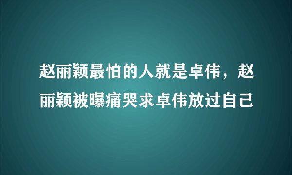 赵丽颖最怕的人就是卓伟，赵丽颖被曝痛哭求卓伟放过自己