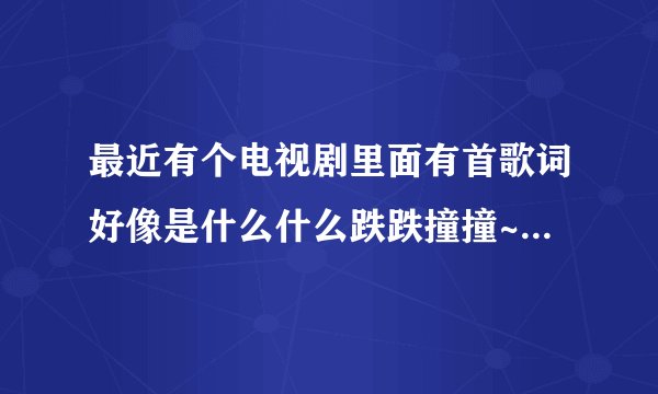 最近有个电视剧里面有首歌词好像是什么什么跌跌撞撞~蛮好听的是什么歌。。急等。