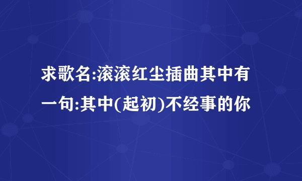 求歌名:滚滚红尘插曲其中有一句:其中(起初)不经事的你