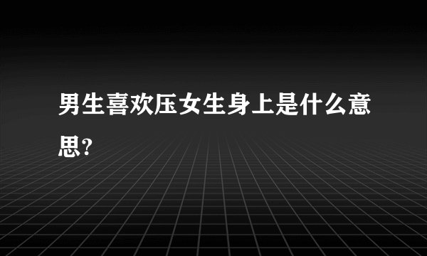 男生喜欢压女生身上是什么意思?