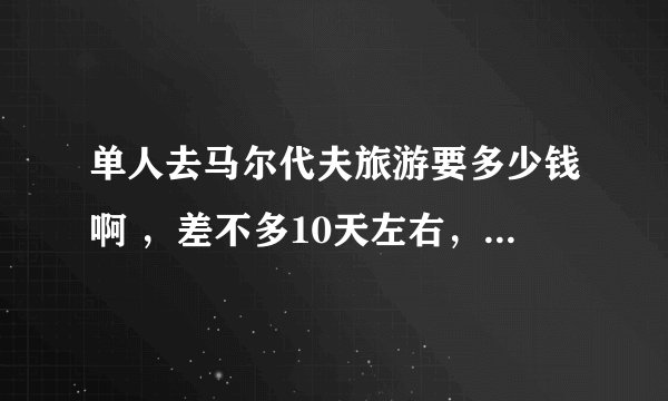 单人去马尔代夫旅游要多少钱啊 ，差不多10天左右，全部包括