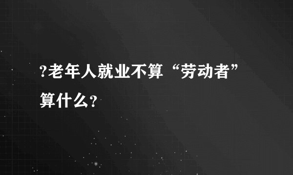 ?老年人就业不算“劳动者”算什么？