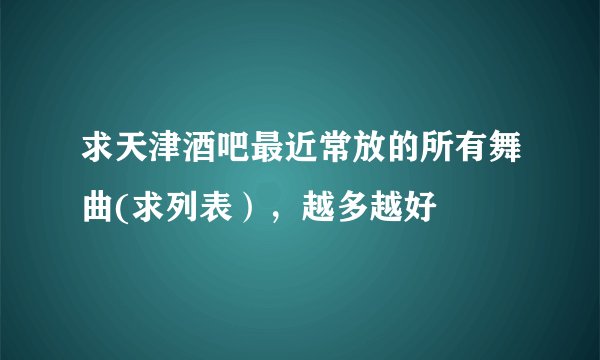 求天津酒吧最近常放的所有舞曲(求列表），越多越好