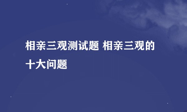 相亲三观测试题 相亲三观的十大问题