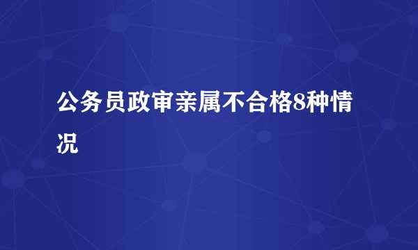 公务员政审亲属不合格8种情况