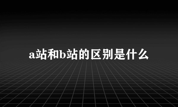 a站和b站的区别是什么
