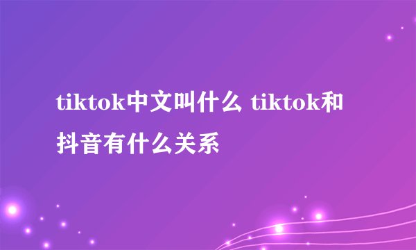 tiktok中文叫什么 tiktok和抖音有什么关系