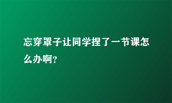 忘穿罩子让同学捏了一节课怎么办啊？
