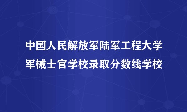 中国人民解放军陆军工程大学军械士官学校录取分数线学校