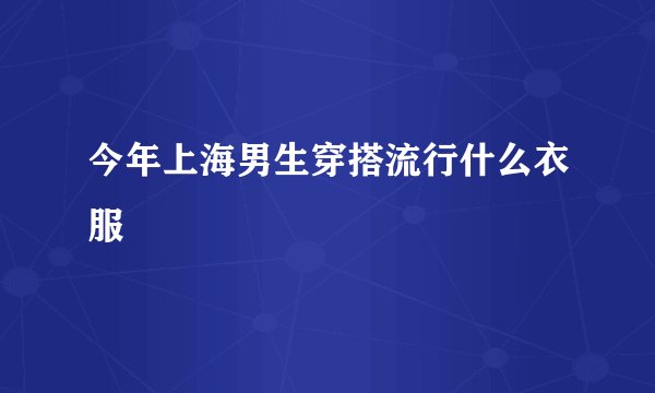 今年上海男生穿搭流行什么衣服