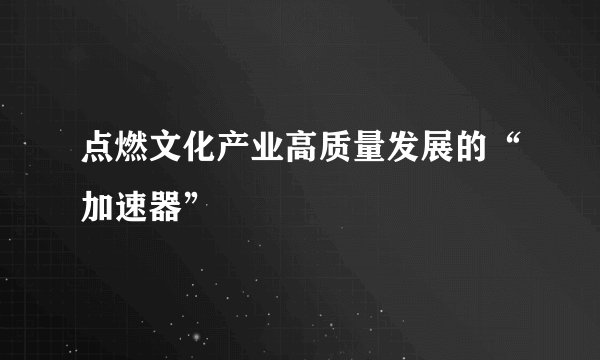 点燃文化产业高质量发展的“加速器”